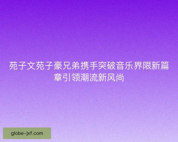 苑子文苑子豪兄弟携手突破音乐界限新篇章引领潮流新风尚