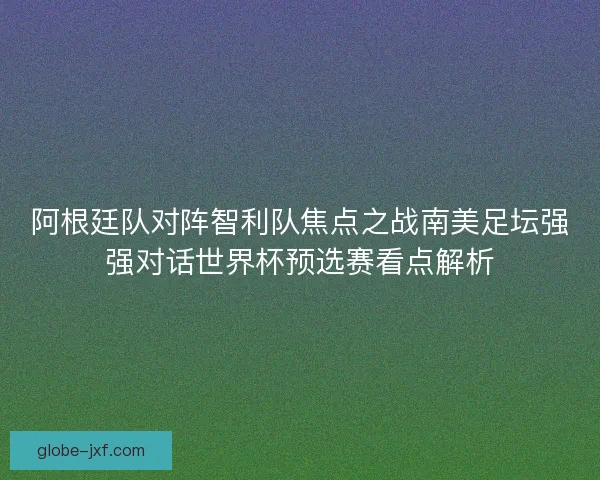 阿根廷队对阵智利队焦点之战南美足坛强强对话世界杯预选赛看点解析