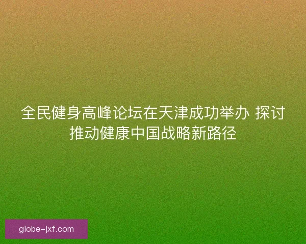 全民健身高峰论坛在天津成功举办 探讨推动健康中国战略新路径