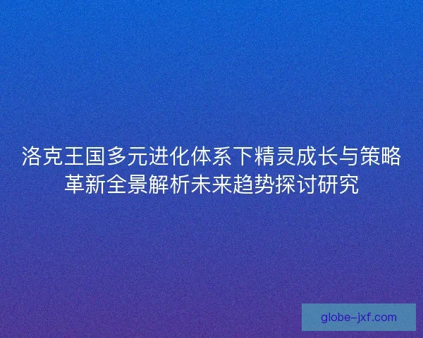 洛克王国多元进化体系下精灵成长与策略革新全景解析未来趋势探讨研究